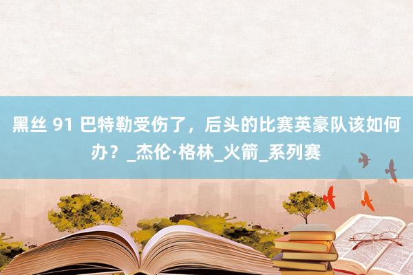 黑丝 91 巴特勒受伤了，后头的比赛英豪队该如何办？_杰伦·格林_火箭_系列赛