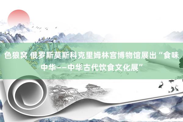 色狼窝 俄罗斯莫斯科克里姆林宫博物馆展出“食味中华——中华古