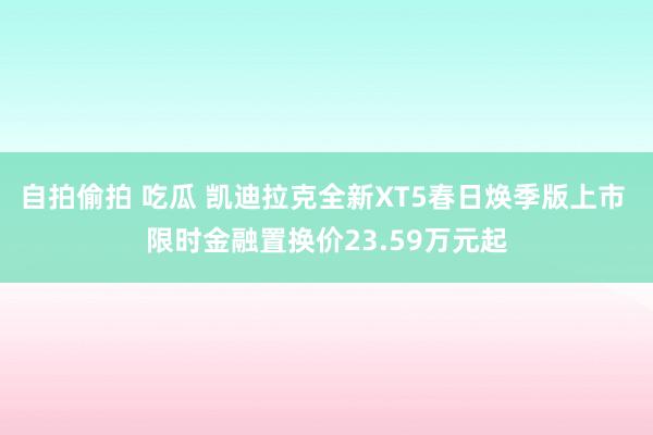 自拍偷拍 吃瓜 凯迪拉克全新XT5春日焕季版上市 限时金融置