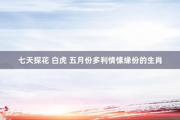 七天探花 白虎 五月份多利情愫缘份的生肖