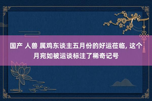 国产 人兽 属鸡东谈主五月份的好运莅临, 这个月宛如被运谈标