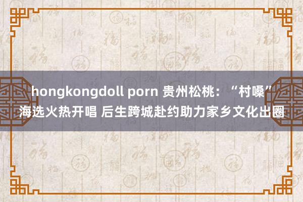hongkongdoll porn 贵州松桃：“村嗓”海选火