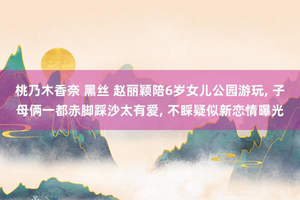 桃乃木香奈 黑丝 赵丽颖陪6岁女儿公园游玩, 子母俩一都赤脚