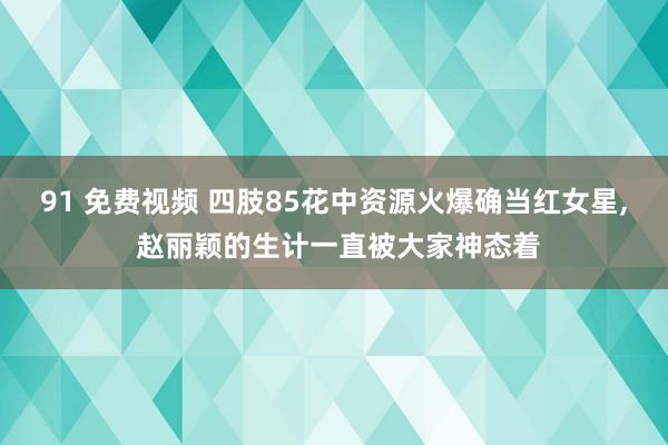 91 免费视频 四肢85花中资源火爆确当红女星, 赵丽颖的生