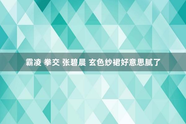霸凌 拳交 张碧晨 玄色纱裙好意思腻了